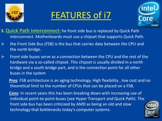 FEATURES of i7
3. Quick Path Interconnect: he front side bus is replaced by Quick Path
interconnect. Motherboards must use a chipset that supports Quick Path.
 the Front Side Bus (FSB) is the bus that carries data between the CPU and
the north bridge.
 Front side buses serve as a connection between the CPU and the rest of the
hardware via a so-called chipset. This chipset is usually divided in a north
bridge and a south bridge part, and is the connection point for all other
buses in the system
Pros: FSB architecture is an aging technology. High flexibility , low cost and no
theoretical limit to the number of CPUs that can be placed on a FSB.
Cons: In recent years this has been breaking down with increasing use of
individual point-to-point buses (see Hyper Transport and Quick Path). The
front side bus has been criticized by AMD as being an old and slow
technology that bottlenecks today's computer systems.
 