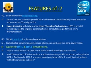 FEATURES of i7
(a). Re-implemented Hyper-threading.
 Each of the four cores can process up to two threads simultaneously, so the processor
appears to the OS as eight CPUs.
 Hyper-threading (officially termed Hyper-Threading Technology or HTT) is an Intel
technology used to improve parallelization of computations performed on PC
microprocessors.
(b). 781M transistors for the quad core version.
(c ). Sophisticated power management can place an unused core in a zero-power mode.
5. Support for SSE4.2 & SSE4.1 instruction sets.
 SSE4 is an instruction set used in the Intel Core microarchitecture and AMD.
 Intel SSE4 consists of 54 instructions. A subset consisting of 47 instructions, referred to as
SSE4.1. Additionally, SSE4.2, a second subset consisting of the 7 remaining instructions,
will first be available in Core i7.
 