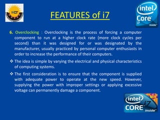 FEATURES of i7
6. Overclocking : Overclocking is the process of forcing a computer
component to run at a higher clock rate (more clock cycles per
second) than it was designed for or was designated by the
manufacturer, usually practiced by personal computer enthusiasts in
order to increase the performance of their computers.
 The idea is simple by varying the electrical and physical characteristics
of computing systems.
 The first consideration is to ensure that the component is supplied
with adequate power to operate at the new speed. However,
supplying the power with improper settings or applying excessive
voltage can permanently damage a component.
 