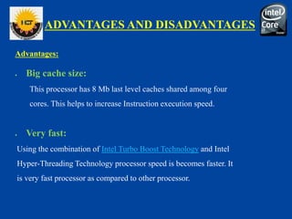 ADVANTAGES AND DISADVANTAGES
Advantages:
 Big cache size:
This processor has 8 Mb last level caches shared among four
cores. This helps to increase Instruction execution speed.
 Very fast:
Using the combination of Intel Turbo Boost Technology and Intel
Hyper-Threading Technology processor speed is becomes faster. It
is very fast processor as compared to other processor.
 