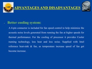 ADVANTAGES AND DISADVANTAGES
 Better cooling system:
A 4-pin connector is included for fan speed control to help minimize the
acoustic noise levels generated from running the fan at higher speeds for
thermal performance. For the cooling of processor it provides Cooler
running technology, less heat and less noise. Supplied with Intel
reference heat-sink & fan, as temperature increase speed of fan get
become increase.
 