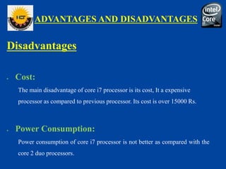 ADVANTAGES AND DISADVANTAGES
Disadvantages
 Cost:
The main disadvantage of core i7 processor is its cost, It a expensive
processor as compared to previous processor. Its cost is over 15000 Rs.
 Power Consumption:
Power consumption of core i7 processor is not better as compared with the
core 2 duo processors.
 