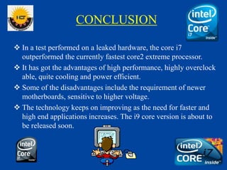 CONCLUSION
 In a test performed on a leaked hardware, the core i7
outperformed the currently fastest core2 extreme processor.
 It has got the advantages of high performance, highly overclock
able, quite cooling and power efficient.
 Some of the disadvantages include the requirement of newer
motherboards, sensitive to higher voltage.
 The technology keeps on improving as the need for faster and
high end applications increases. The i9 core version is about to
be released soon.
 