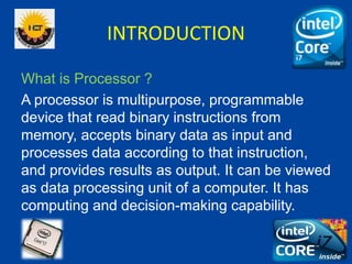 INTRODUCTION
What is Processor ?
A processor is multipurpose, programmable
device that read binary instructions from
memory, accepts binary data as input and
processes data according to that instruction,
and provides results as output. It can be viewed
as data processing unit of a computer. It has
computing and decision-making capability.
 