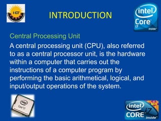 INTRODUCTION
Central Processing Unit
A central processing unit (CPU), also referred
to as a central processor unit, is the hardware
within a computer that carries out the
instructions of a computer program by
performing the basic arithmetical, logical, and
input/output operations of the system.
 