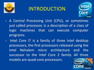 INTRODUCTION
• A Central Processing Unit (CPU), or sometimes
just called processor, is a description of a class of
logic machines that can execute computer
programs.
• Intel Core i7 is a family of three Intel desktop
processors, the first processors released using the
Intel Nehalem micro architecture and the
successor to the Intel Core 2 family. All three
models are quad-core processors.
 