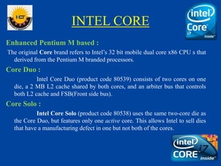 INTEL CORE
Enhanced Pentium M based :
The original Core brand refers to Intel’s 32 bit mobile dual core x86 CPU s that
derived from the Pentium M branded processors.
Core Duo :
Intel Core Duo (product code 80539) consists of two cores on one
die, a 2 MB L2 cache shared by both cores, and an arbiter bus that controls
both L2 cache and FSB(Front side bus).
Core Solo :
Intel Core Solo (product code 80538) uses the same two-core die as
the Core Duo, but features only one active core. This allows Intel to sell dies
that have a manufacturing defect in one but not both of the cores.
 