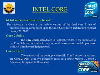 INTEL CORE
64 bit micro architecture based :
The successor to Core is the mobile version of the Intel core 2 line of
processors using cores based upon the Intel Core micro architecture released
on July 27, 2006.
Core 2 Solo :
The Core 2 Solo introduced in September 2007, is the successor to
the Core Solo and is available only as an ultra-low-power mobile processor
with 5.5 Watt thermal design power.
Core 2 Duo :
The majority of the desktop and mobile Core 2 processor variants
are Core 2 Duo with two processor cores on a single Merom , Conroe ,
Allendale, Penryn or Wolfdale chip.
 