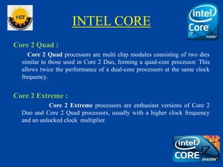 INTEL CORE
Core 2 Quad :
Core 2 Quad processors are multi chip modules consisting of two dies
similar to those used in Cor...