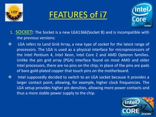 FEATURES of i7
1. SOCKET: The Socket is a new LGA1366(Socket B) and is incompatible with
the previous versions:
 LGA refe...
