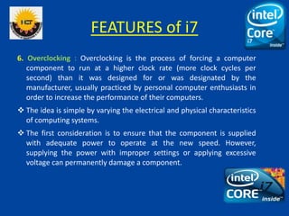 FEATURES of i7
6. Overclocking : Overclocking is the process of forcing a computer
component to run at a higher clock rate...