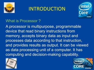 INTRODUCTION
What is Processor ?
A processor is multipurpose, programmable
device that read binary instructions from
memor...