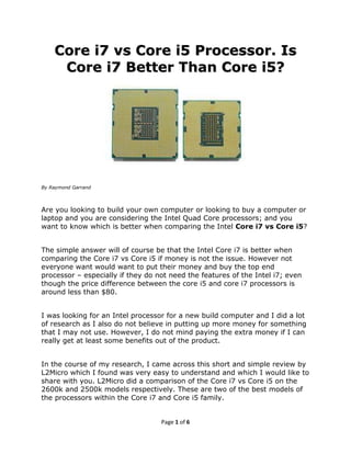 Core i7 vs Core i5 Processor. Is
     Core i7 Better Than Core i5?




By Raymond Garrand




Are you looking to build your own computer or looking to buy a computer or
laptop and you are considering the Intel Quad Core processors; and you
want to know which is better when comparing the Intel Core i7 vs Core i5?


The simple answer will of course be that the Intel Core i7 is better when
comparing the Core i7 vs Core i5 if money is not the issue. However not
everyone want would want to put their money and buy the top end
processor – especially if they do not need the features of the Intel i7; even
though the price difference between the core i5 and core i7 processors is
around less than $80.


I was looking for an Intel processor for a new build computer and I did a lot
of research as I also do not believe in putting up more money for something
that I may not use. However, I do not mind paying the extra money if I can
really get at least some benefits out of the product.


In the course of my research, I came across this short and simple review by
L2Micro which I found was very easy to understand and which I would like to
share with you. L2Micro did a comparison of the Core i7 vs Core i5 on the
2600k and 2500k models respectively. These are two of the best models of
the processors within the Core i7 and Core i5 family.


                                   Page 1 of 7
 