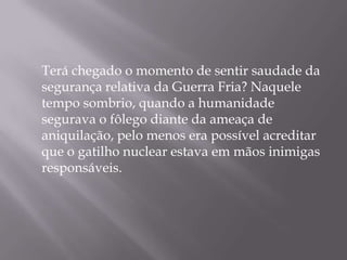 Terá chegado o momento de sentir saudade da
segurança relativa da Guerra Fria? Naquele
tempo sombrio, quando a humanidade
segurava o fôlego diante da ameaça de
aniquilação, pelo menos era possível acreditar
que o gatilho nuclear estava em mãos inimigas
responsáveis.
 
