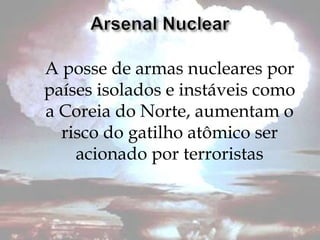 A posse de armas nucleares por
países isolados e instáveis como
a Coreia do Norte, aumentam o
  risco do gatilho atômico ser
    acionado por terroristas
 