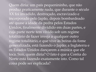 Quem diria: um país pequenininho, que não
produz praticamente nada, que durante o século
XX foi invadido, destroçado, escravizado e
incorporado pelo Japão, depois bombardeado
até quase a idade da pedra pelos Estados
Unidos, finalmente dividido em duas partes, e
cuja parte norte tem vivido sob um regime
totalitário de fazer inveja a qualquer outro
regime totalitário, e que vive às beiras da fome
generalizada, está fazendo o Japão; a Inglaterra e
os Estados Unidos dançarem a música que ele
toca. Sim, quem diria? O fato é que a Coréia do
Norte está fazendo exatamente isto. Como tal
coisa pode ser explicada?
 