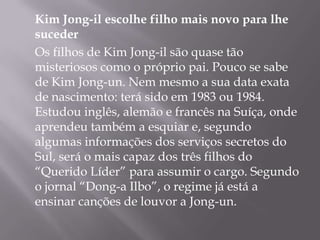 Kim Jong-il escolhe filho mais novo para lhe
suceder
Os filhos de Kim Jong-il são quase tão
misteriosos como o próprio pai. Pouco se sabe
de Kim Jong-un. Nem mesmo a sua data exata
de nascimento: terá sido em 1983 ou 1984.
Estudou inglês, alemão e francês na Suíça, onde
aprendeu também a esquiar e, segundo
algumas informações dos serviços secretos do
Sul, será o mais capaz dos três filhos do
“Querido Líder” para assumir o cargo. Segundo
o jornal “Dong-a Ilbo”, o regime já está a
ensinar canções de louvor a Jong-un.
 