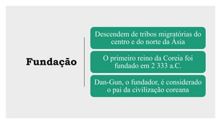 Fundação
Descendem de tribos migratórias do
centro e do norte da Ásia
O primeiro reino da Coreia foi
fundado em 2 333 a.C.
Dan-Gun, o fundador, é considerado
o pai da civilização coreana
 