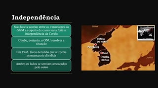 Independência
Não houve acordo entre os vencedores da
SGM a respeito de como seria feita a
independência da Coreia
Coube, portanto, a ONU resolver a
situação
Em 1948, ficou decidido que a Coreia
permaneceria dividida
Ambos os lados se sentiam ameaçados
pelo outro
 