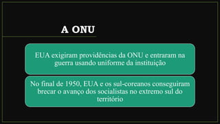 A ONU
EUA exigiram providências da ONU e entraram na
guerra usando uniforme da instituição
No final de 1950, EUA e os sul-coreanos conseguiram
brecar o avanço dos socialistas no extremo sul do
território
 