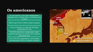 Os americanos
Os sul-coreanos, com ajuda estadunidense,
chegaram até o extremo norte, na fronteira com
a China
Motivo que levou a China a entrar na guerra
Com os chineses, as tropas do sul foram
empurradas de volta
Em 06 de dezembro, recuperaram a atual
capital Pyongyang e no fim do mês ocuparam
novamente Seul
Em 27/07/1953, americanos e sul-coreanos
reconquistaram Seul e os ataques cessaram
 