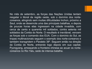 No mês de setembro, as forças das Nações Unidas tentam
resgatar o litoral da região oeste, sob o domínio dos norte-
coreanos, atingindo sem muitas dificuldades Inchon, próximo a
Seul, onde se desenrola uma das principais batalhas, e depois
de poucas horas elas ingressam na cidade invadida, com
cerca de cento e quarenta mil soldados, contra setenta mil
soldados da Coréia do Norte. O resultado é inevitável, vencem
as forças sob o comando dos EUA. Com o domínio do Sul, as
tropas multinacionais seguem o exemplo dos norte-coreanos e
também transgridem o Paralelo 38º. Seguem então na direção
da Coréia do Norte, entrando logo depois em sua capital,
Pyongyang, ameaçando a fronteira chinesa ao acuar os norte-
coreanos no Rio Yalu, sede de intensa batalha.
 