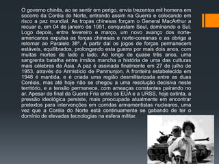 O governo chinês, ao se sentir em perigo, envia trezentos mil homens em
socorro da Coréia do Norte, entrando assim na Guerra e colocando em
risco a paz mundial. As tropas chinesas forçam o General MacArthur a
recuar e, em 04 de janeiro de 1951, conquistam Seul, dominando o Sul.
Logo depois, entre fevereiro e março, um novo avanço dos norte-
americanos expulsa as forças chinesas e norte-coreanas e as obriga a
retornar ao Paralelo 38º. A partir daí os jogos de forças permanecem
estáveis, equilibrados, prolongando esta guerra por mais dois anos, com
muitas mortes de lado a lado. Ao longo de quase três anos, uma
sangrenta batalha entre irmãos mancha a história de uma das culturas
mais célebres da Ásia. A paz é assinada finalmente em 27 de julho de
1953, através do Armistício de Panmunjon. A fronteira estabelecida em
1948 é mantida, e é criada uma região desmilitarizada entre as duas
Coréias, mas até hoje não se chegou a uma resolução decisiva neste
território, e a tensão permanece, com ameaças constantes pairando no
ar. Apesar do final da Guerra Fria entre os EUA e a URSS, hoje extinta, a
pressão ideológica persiste, mais preocupada atualmente em encontrar
pretextos para intervenções em corridas armamentistas nucleares, uma
vez que a Coréia do Norte está continuamente se gabando de ter o
domínio de elevadas tecnologias na esfera militar.
 