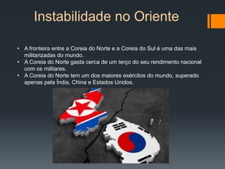 Instabilidade no Oriente
• A fronteira entre a Coreia do Norte e a Coreia do Sul é uma das mais
militarizadas do mundo.
• A Coreia do Norte gasta cerca de um terço do seu rendimento nacional
com os militares.
• A Coreia do Norte tem um dos maiores exércitos do mundo, superado
apenas pela Índia, China e Estados Unidos.
 