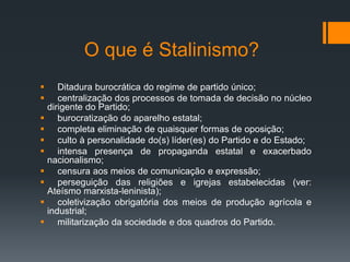 O que é Stalinismo?
 Ditadura burocrática do regime de partido único;
 centralização dos processos de tomada de decisão no núcleo
dirigente do Partido;
 burocratização do aparelho estatal;
 completa eliminação de quaisquer formas de oposição;
 culto à personalidade do(s) líder(es) do Partido e do Estado;
 intensa presença de propaganda estatal e exacerbado
nacionalismo;
 censura aos meios de comunicação e expressão;
 perseguição das religiões e igrejas estabelecidas (ver:
Ateísmo marxista-leninista);
 coletivização obrigatória dos meios de produção agrícola e
industrial;
 militarização da sociedade e dos quadros do Partido.
 