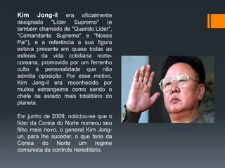 Kim Jong-il era oficialmente
designado "Líder Supremo" (e
também chamado de "Querido Líder",
"Comandante Supremo" e "Nosso
Pai"), e a referência a sua figura
estava presente em quase todas as
esferas da vida cotidiana norte-
coreana, promovida por um ferrenho
culto à personalidade que não
admitia oposição. Por esse motivo,
Kim Jong-il era reconhecido por
muitos estrangeiros como sendo o
chefe de estado mais totalitário do
planeta.
Em junho de 2009, noticiou-se que o
líder da Coreia do Norte nomeou seu
filho mais novo, o general Kim Jong-
un, para lhe suceder, o que faria da
Coreia do Norte um regime
comunista de controle hereditário.
 