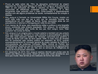  Pouco se sabe sobre ele. Filho da dançarina profissional de origem
japonesa Ko Yong-Hi,que faleceu em 2004, Kim Jong-un teria nascido em
1983 ou em princípios de 1984 e estudou na Suíça, embora tenha
renunciado às influências ocidentais quando regressou. É o filho
fisicamente mais parecido com o líder norte-coreano e aparentemente
partilha com ele alguns problemas de saúde, nomeadamente de coração e
diabete.
 Kim Jong-un é formado na Universidade Militar Kim Il-sung, mostra um
perfil mais culto que seu pai e avô, por ter estudado durante sua
adolescência em um colégio de Berna, Suíça, escondido atrás de um
pseudônimo, e retornar a Pyongyang por volta do ano 2000.
 Com menos de 30 anos, sem experiência militar e política e uma biografia
pouco conhecida pela própria população, Kim Jong-un, foi proclamado
durante o cerimonial pela morte de seu pai, Kim Jong-il, novo "líder
supremo" da Coreia do Norte.
 Kim Jong-un é um enigma para o mundo exterior e também em seu próprio
país, que baseia seu Governo no culto extremo à personalidade e guarda
com zelo cada pequeno detalhe da "dinastia" comunista que governa a
Coreia do Norte com mão de ferro desde 1948. O mais novo da dinastia
Kim foi conhecido pelo cenário político em setembro de 2010, quando
surpreendentemente foi nomeado general de quatro estrelas do Exército e
vice-presidente da poderosa Comissão Militar Central do Partido dos
Trabalhadores. Supõe-se que tal nomeação foi decorrente do agravamento
do estado de saúde de seu pai, fato que os serviços de inteligência da
Coréia do Sul já haviam detectado.
 Em dezembro de 2014, Kim Jong-un assinou decreto que proíbe pais de
darem aos filhos o seu nome. Quem já tinha este nome acredita-se que
teve que mudar. Mas tal fato já era realizado de forma não oficial.
 