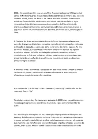 2011 e foi sucedido por Kim Jong-un, seu filho. A aproximação com a URSS garantiu à
Coreia do Norte ser suprida de suas necessidades econômicas e militares pela potência
soviética. Porém, com o fim da URSS em 1991 e do auxílio prestado, sua economia
entrou em franco declínio, aprofundado pelo fato do país não estabelecer laços
comerciais e diplomáticos com quase nenhum país além da China e Rússia. Os
enormes gastos em armamentos aprofundam os problemas econômicos, levando a
população a viver em péssimas condições de vida e, em muitos casos, em situação de
fome.
A Coreia do Sul desde a suspensão da Guerra da Coreia viveu governada por uma
sucessão de governos ditatoriais e corruptos, marcados por diversos golpes militares e
a utilização da oposição ao vizinho do Norte como forma de manter o poder. No final
da década de 1990, o país conheceu uma maior estabilidade política. No aspecto
econômico, a Coreia do Sul foi auxiliada pelos países do capitalismo ocidental,
principalmente os EUA, que realizaram vultosos investimentos na economia do país,
proporcionando um profundo desenvolvimento econômico e social, sendo um dos
principais “tigres asiáticos”.
A diferença entre a economia e a sociedade dos dois países reflete também o colapso
da Guerra Fria, com o capitalismo da esfera estadunidense se mostrando mais
eficiente que o capitalismo da esfera soviética.
Porta-aviões dos EUA durante a Guerra da Coreia (1950-1953). O conflito foi um dos
marcos da Guerra Fria.*
As relações entre as duas Coreias durante a década de 2000 foram contraditoriamente
marcadas pela aproximação econômica, de um lado, e pelo acirramento militar de
outro.
Esta aproximação militar pode ser vista na criação do parque industrial conjunto em
Kaesong, do lado norte-coreano da fronteira. Financiado por capitalistas sul-coreanos,
o parque abriga diversas indústrias, sendo a maioria pequenas empresas sul-coreanas
que atuam na área manufatureira produzindo roupas, calçados, relógios e utensílios de
cozinha, entre outros. Mais de 50.000 trabalhadores norte-coreanos laboram neste
 
