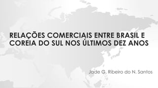 RELAÇÕES COMERCIAIS ENTRE BRASIL E
COREIA DO SUL NOS ÚLTIMOS DEZ ANOS
Jade G. Ribeiro do N. Santos
 