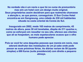 Na verdade não é um navio o que há no cume do promontório
mas sim um hotel com um design muito original.
Seus proprietários assim decidiram para que realmente chamasse
a atenção e, ao que parece, conseguiram. O Sun Cruise Hotel
encontra-se em Gangneung, uma cidade de 230 mil habitantes
situada na costa oriental da Coreia do Sul.
Inaugurado em 2002, mede 165 metros de comprimento, 45
metros de altura, pesa 30 mil toneladas, dispõe de 211 quartos e,
como se esforçam em ressaltar no seu site, oferece aos clientes
que ali se hospedam, os mais espetaculares ocasos que o olho
humano pode apreciar.
Pois se você for uma daquelas pessoas que mareia em navio, mas
adorará desfrutar das instalações de um já sabe onde pode
passar as suas próximas férias. As diárias variam de 50 (quarto
simples) a 690 €uros (suite presidencial) com direito a pequeno
almoço.
 