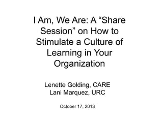 I Am, We Are: A “Share
Session” on How to
Stimulate a Culture of
Learning in Your
Organization
Lenette Golding, CARE
Lani Marquez, URC
October 17, 2013

 