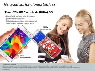Ventajas para el cliente
La interfaz de usuario mejorada y OS KitKat garantizar la experiencia del usuario es de primera clase para Samsung GALAXY Core2.
La actualización a la vista y de manera intuitiva fácil para navegar, TouchWiz Esencia del móvil funciona a la perfección con lo mejor y más KitKat
OS de Adroid..
TouchWiz UX Esencia de KitKat OS
Luz y
simplificado UX
KitKat
(Android OS 4.4)
• Diversión, UX moderna se ha simplificado
para facilitar la navegación
• Disfrute de características mejoradas con el
último sistema operativo Android, KitKat
Reforzar las funciones básicas
 