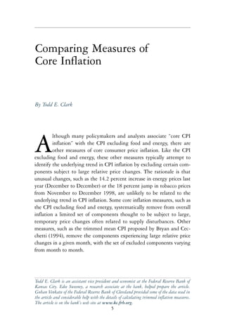 Comparing Measures of
Core Inflation


By Todd E. Clark




         lthough many policymakers and analysts associate “core CPI

A        inflation” with the CPI excluding food and energy, there are
         other measures of core consumer price inflation. Like the CPI
excluding food and energy, these other measures typically attempt to
identify the underlying trend in CPI inflation by excluding certain com-
ponents subject to large relative price changes. The rationale is that
unusual changes, such as the 14.2 percent increase in energy prices last
year (December to December) or the 18 percent jump in tobacco prices
from November to December 1998, are unlikely to be related to the
underlying trend in CPI inflation. Some core inflation measures, such as
the CPI excluding food and energy, systematically remove from overall
inflation a limited set of components thought to be subject to large,
temporary price changes often related to supply disturbances. Other
measures, such as the trimmed mean CPI proposed by Bryan and Cec-
chetti (1994), remove the components experiencing large relative price
changes in a given month, with the set of excluded components varying
from month to month.




Todd E. Clark is an assistant vice president and economist at the Federal Reserve Bank of
Kansas City. Edee Sweeney, a research associate at the bank, helped prepare the article.
Guhan Venkatu of the Federal Reserve Bank of Cleveland provided some of the data used in
the article and considerable help with the details of calculating trimmed inflation measures.
The article is on the bank’s web site at www.kc.frb.org.
                                              5
 