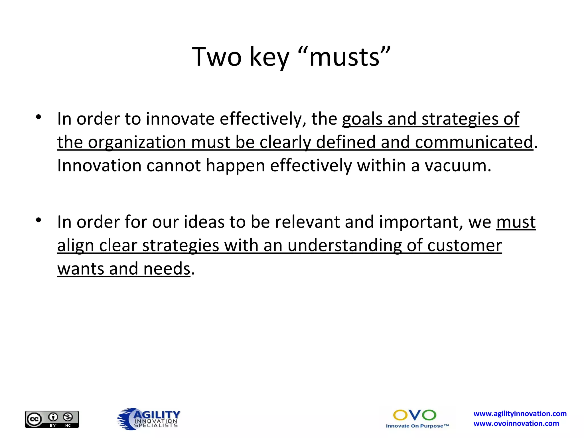 Two key “musts” In order to innovate effectively, the  goals and strategies of the organization must be clearly defined and communicated .  Innovation cannot happen effectively within a vacuum. In order for our ideas to be relevant and important, we  must align clear strategies with an understanding of customer wants and needs . 