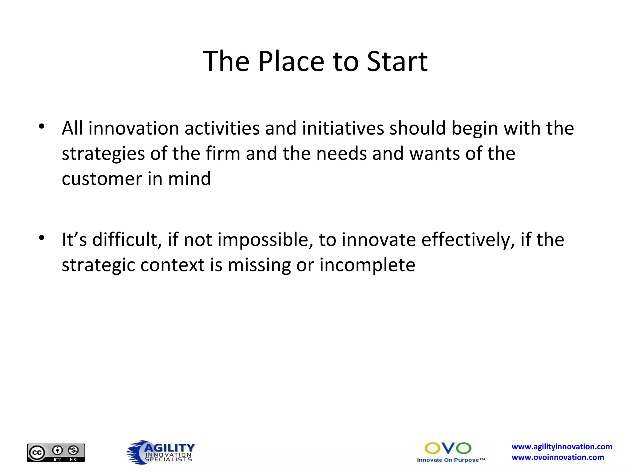 The Place to Start All innovation activities and initiatives should begin with the strategies of the firm and the needs and wants of the customer in mind It’s difficult, if not impossible, to innovate effectively, if the strategic context is missing or incomplete 