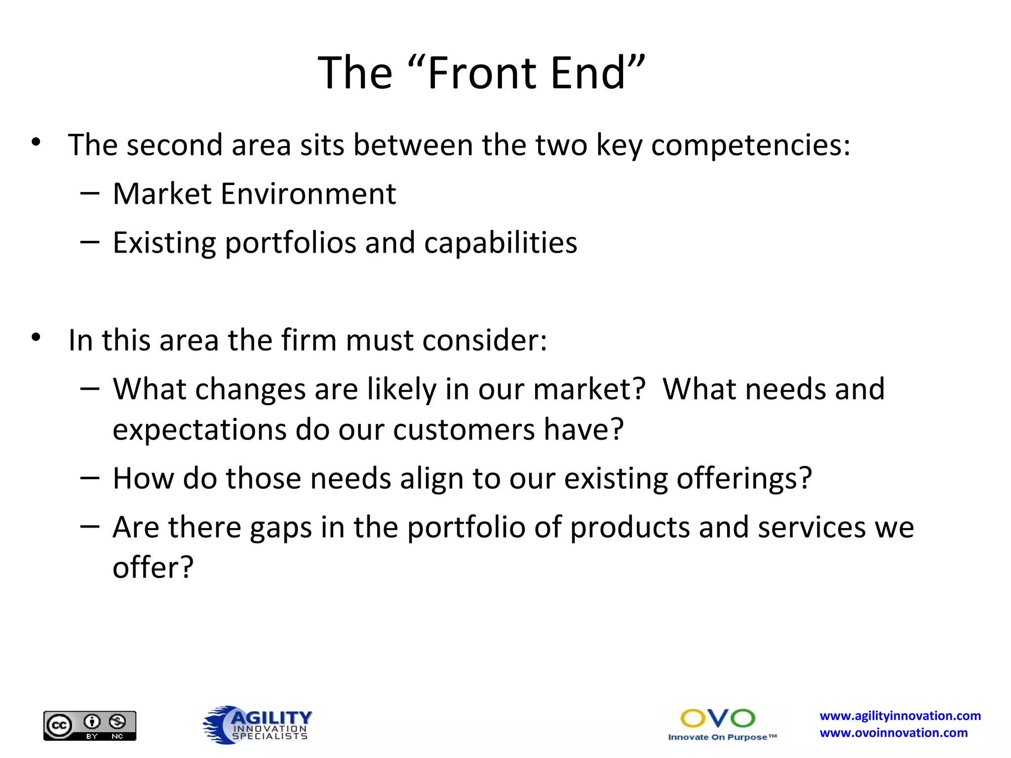 The “Front End” The second area sits between the two key competencies: Market Environment Existing portfolios and capabilities In this area the firm must consider: What changes are likely in our market?  What needs and expectations do our customers have?  How do those needs align to our existing offerings? Are there gaps in the portfolio of products and services we offer? 