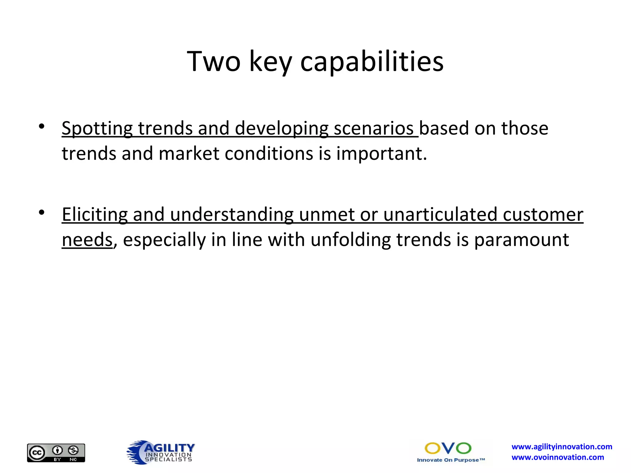 Two key capabilities Spotting trends and developing scenarios  based on those trends and market conditions is important. Eliciting and understanding unmet or unarticulated customer needs , especially in line with unfolding trends is paramount 