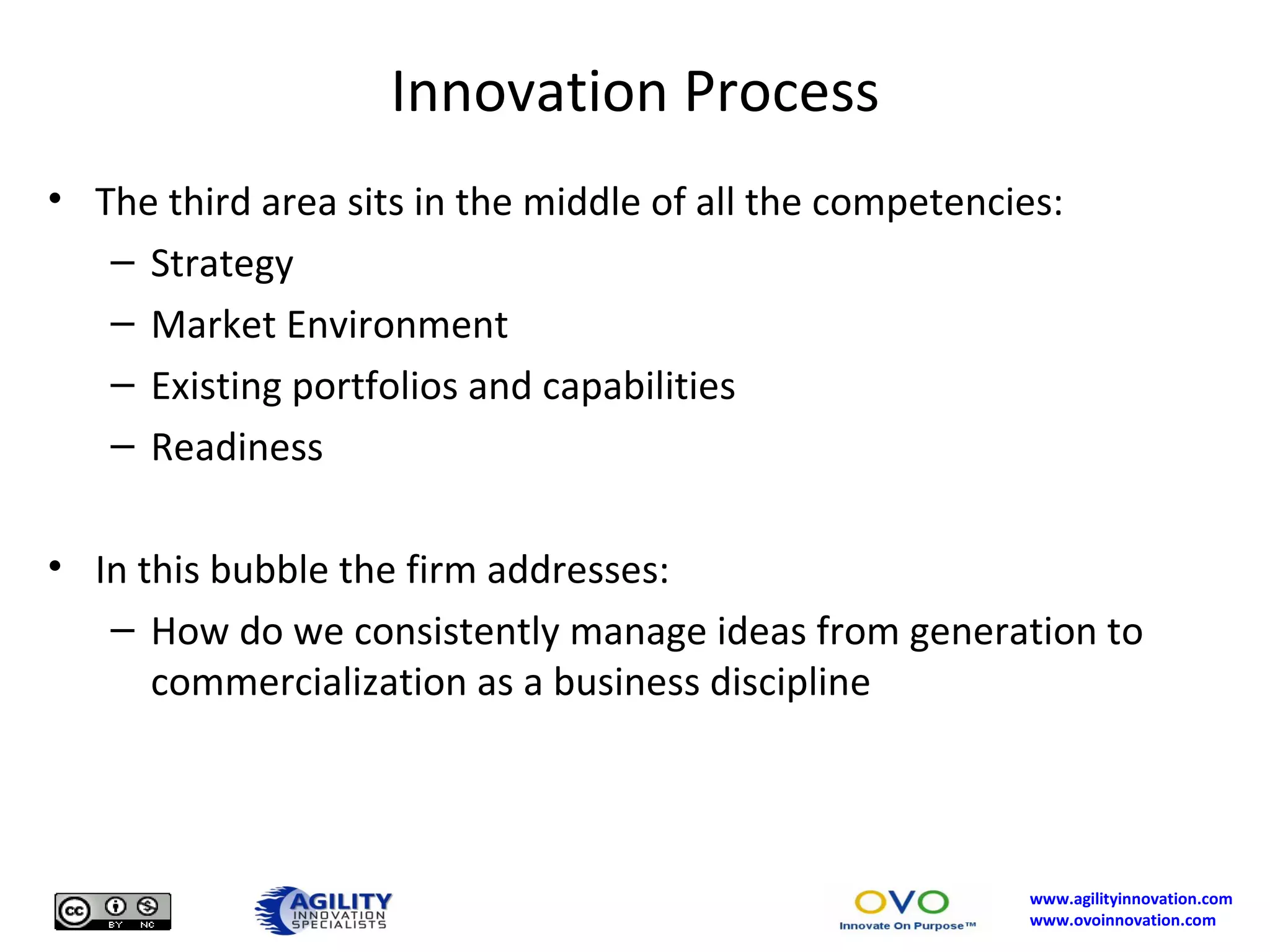 Innovation Process The third area sits in the middle of all the competencies: Strategy Market Environment Existing portfolios and capabilities Readiness In this bubble the firm addresses: How do we consistently manage ideas from generation to commercialization as a business discipline 