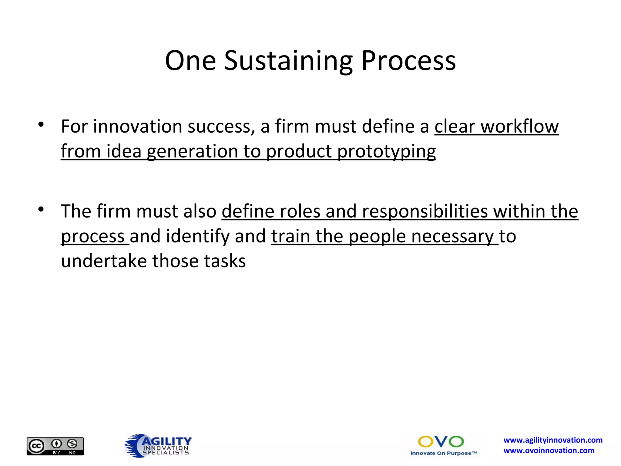 One Sustaining Process For innovation success, a firm must define a  clear workflow from idea generation to product prototyping The firm must also  define roles and responsibilities within the process  and identify and  train the people necessary  to undertake those tasks 