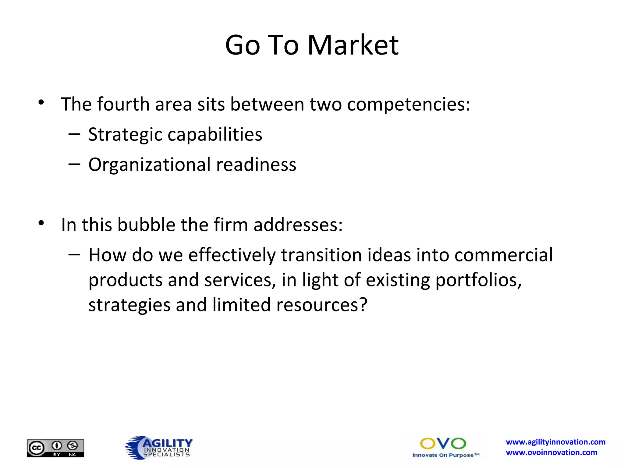 Go To Market The fourth area sits between two competencies: Strategic capabilities Organizational readiness In this bubble the firm addresses: How do we effectively transition ideas into commercial products and services, in light of existing portfolios, strategies and limited resources? 