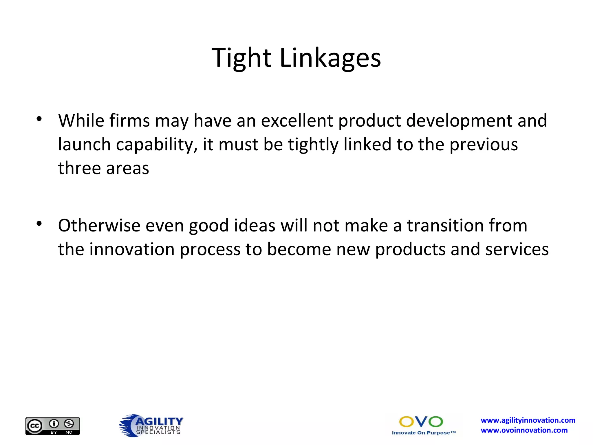 Tight Linkages While firms may have an excellent product development and launch capability, it must be tightly linked to the previous three areas Otherwise even good ideas will not make a transition from the innovation process to become new products and services 