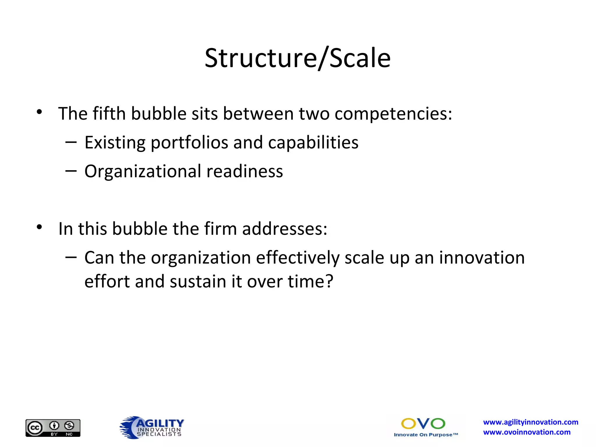 Structure/Scale The fifth bubble sits between two competencies: Existing portfolios and capabilities Organizational readiness In this bubble the firm addresses: Can the organization effectively scale up an innovation effort and sustain it over time? 