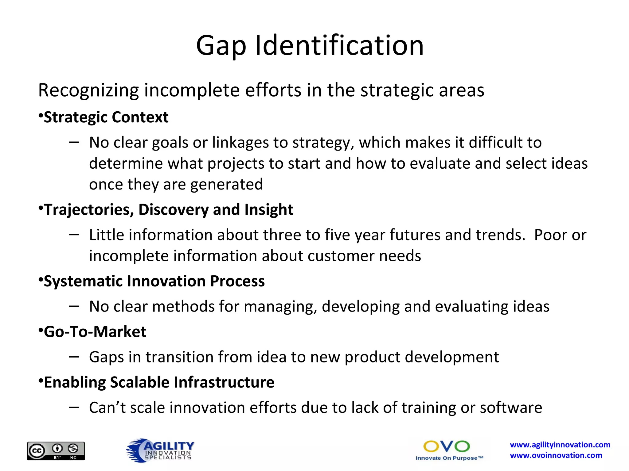 Gap Identification Recognizing incomplete efforts in the strategic areas Strategic Context No clear goals or linkages to strategy, which makes it difficult to determine what projects to start and how to evaluate and select ideas once they are generated Trajectories, Discovery and Insight Little information about three to five year futures and trends.  Poor or incomplete information about customer needs Systematic Innovation Process No clear methods for managing, developing and evaluating ideas Go-To-Market Gaps in transition from idea to new product development Enabling Scalable Infrastructure Can’t scale innovation efforts due to lack of training or software 
