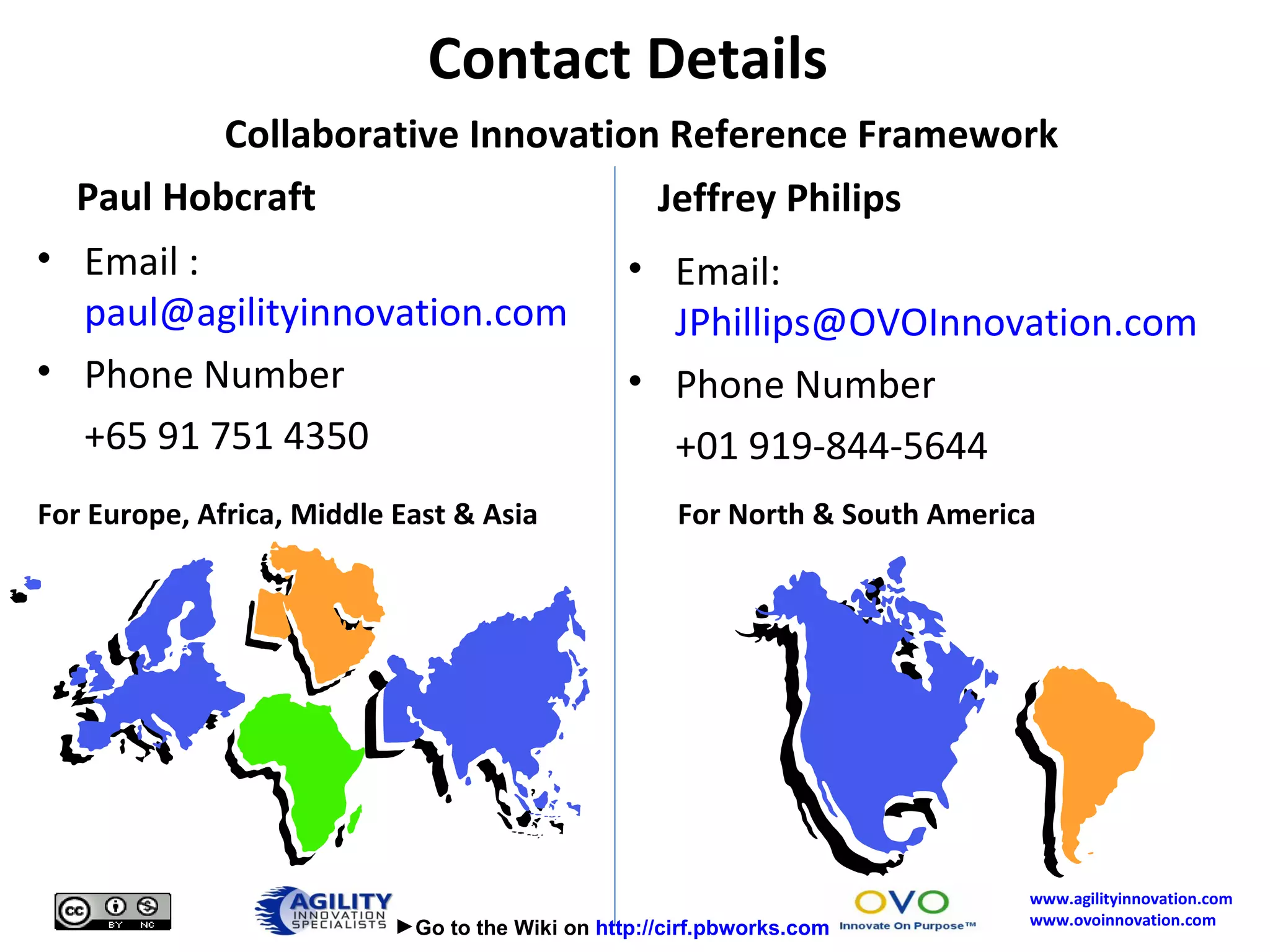 Paul Hobcraft Email :  [email_address] Phone Number +65 91 751 4350 Jeffrey Philips Email:  [email_address] Phone Number +01 919-844-5644 Contact Details    Collaborative Innovation Reference Framework For Europe, Africa, Middle East & Asia For North & South America  Go to the Wiki on  http://cirf.pbworks.com 