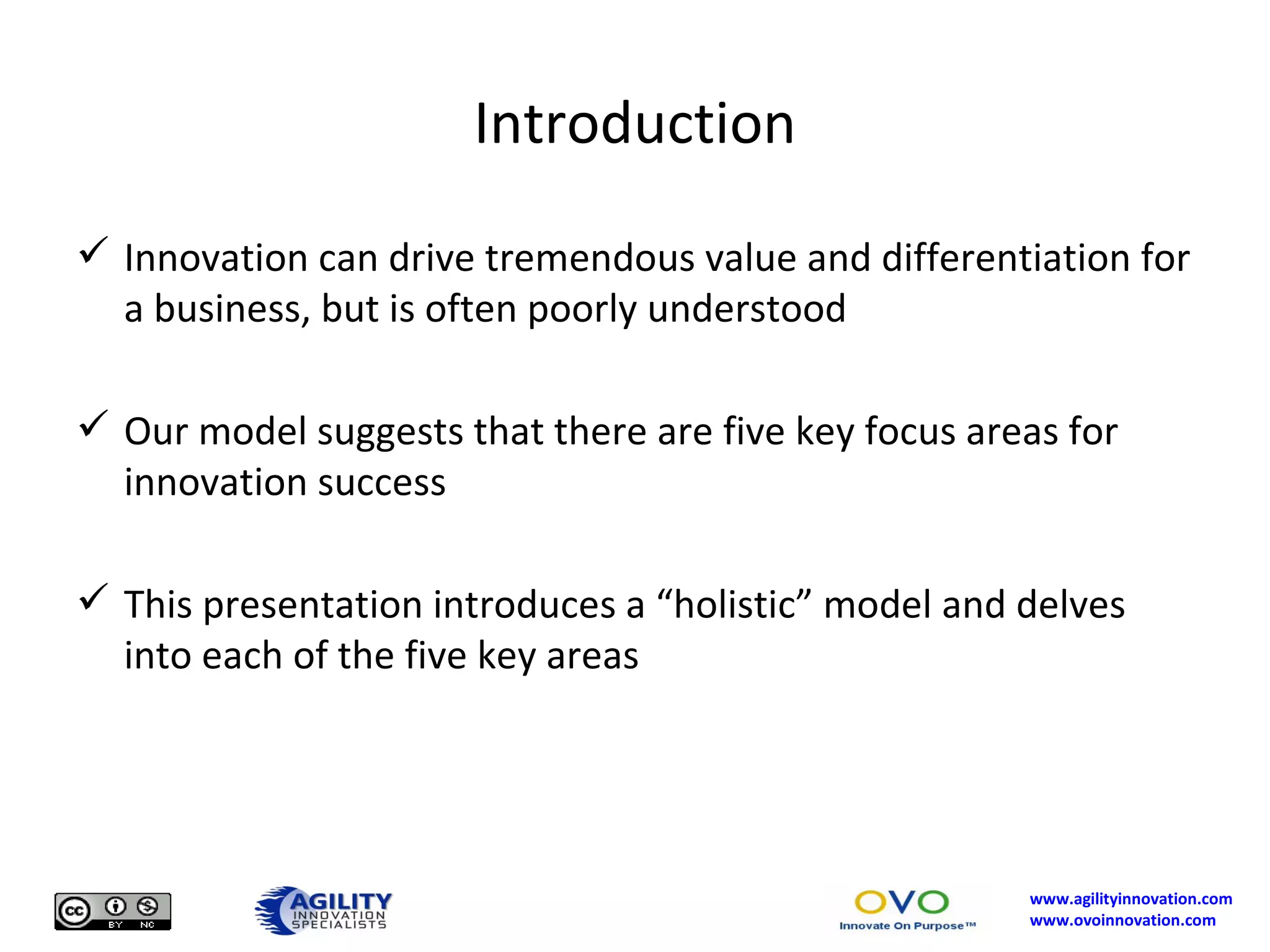 Introduction Innovation can drive tremendous value and differentiation for a business, but is often poorly understood Our model suggests that there are five key focus areas for innovation success This presentation introduces a “holistic” model and delves into each of the five key areas 