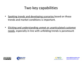 Two key capabilities Spotting trends and developing scenarios  based on those trends and market conditions is important. Eliciting and understanding unmet or unarticulated customer needs , especially in line with unfolding trends is paramount 